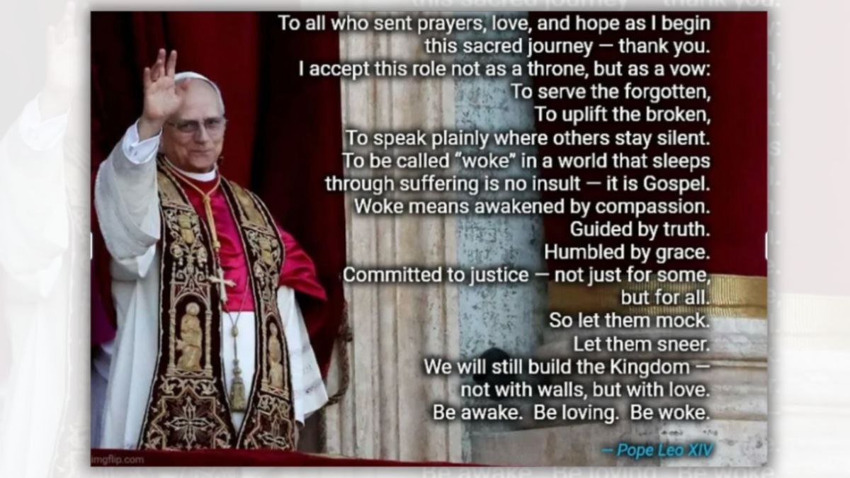 A white man wearing robes raises his left hand. To the right, white text says, "To all who sent prayers, love, and hope as I begin this sacred journey — thank you. I accept this role not as a throne, but as a vow: To serve the forgotten, To uplift the broken, To speak plainly where others stay silent. To be called "woke" in a world that sleeps through suffering is no insult — it is Gospel. Woke means awakened by compassion. Guided by truth. Humbled by grace. Committed to justice — not just for some, but for all. So let them mock. Let them sneer. We will still build the Kingdom — not with walls, but with love. Be awake. Be loving. Be woke. — Pope Leo XIV"