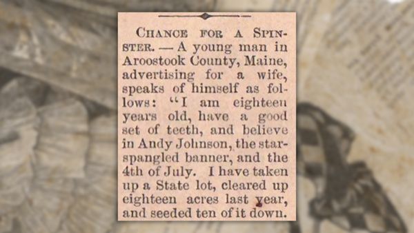 An old newspaper clipping that reads: "Chance for a Spinster. — A young man in Aroostook County, Maine, advertising for a wife, speaks of himself as follows: "I am eighteen years old, have a good set of teeth, and believe in Andy Johnson, the star-spangled banner, and the 4th of July. I have taken up a State lot, cleared up eighteen acres last year, and seeded ten of it down."